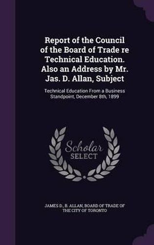 Report of the Council of the Board of Trade Re Technical Education. Also an Address by Mr. Jas. D. Allan, Subject: Technical Education from a Business Standpoint, December 8th, 1899