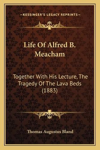 Life of Alfred B. Meacham: Together with His Lecture, the Tragedy of the Lava Beds (1883)