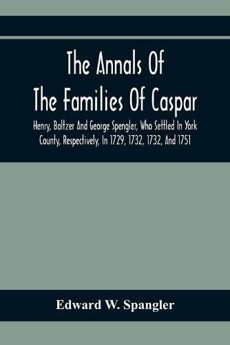 The Annals Of The Families Of Caspar, Henry, Baltzer And George Spengler, Who Settled In York County, Respectively, In 1729, 1732, 1732, And 1751: With Biographical And Historical Sketches, And Memorabilia Of Contemporaneous Local Events