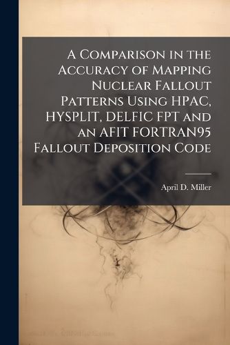 Cover image for A Comparison in the Accuracy of Mapping Nuclear Fallout Patterns Using HPAC, HYSPLIT, DELFIC FPT and an AFIT FORTRAN95 Fallout Deposition Code