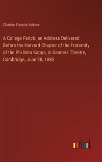 Cover image for A College Fetich. an Address Delivered Before the Harvard Chapter of the Fraternity of the Phi Beta Kappa, in Sanders Theatre, Cambridge, June 28, 1883