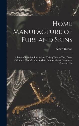 Cover image for Home Manufacture of Furs and Skins; a Book of Practical Instructions Telling How to Tan, Dress, Color and Manufacture or Make Into Articles of Ornament, Wear and Use