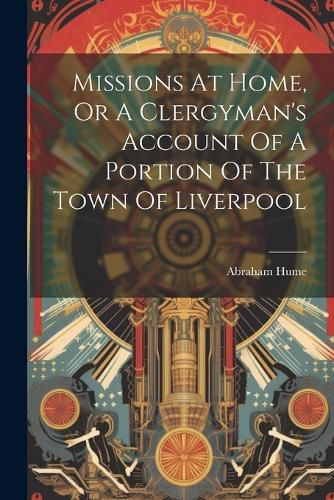 Cover image for Missions At Home, Or A Clergyman's Account Of A Portion Of The Town Of Liverpool