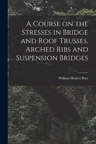 Cover image for A Course on the Stresses in Bridge and Roof Trusses, Arched Ribs and Suspension Bridges