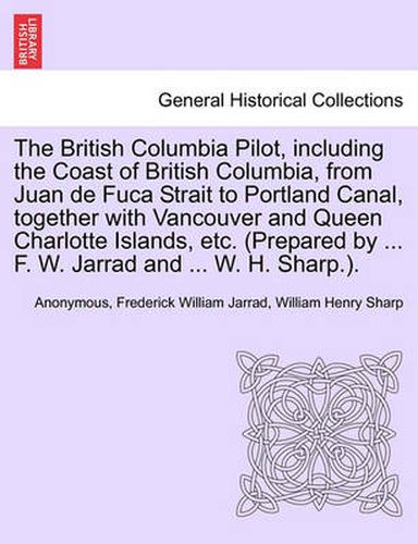 The British Columbia Pilot, including the Coast of British Columbia, from Juan de Fuca Strait to Portland Canal, together with Vancouver and Queen Charlotte Islands, etc. (Prepared by ... F. W. Jarrad and ... W. H. Sharp.).