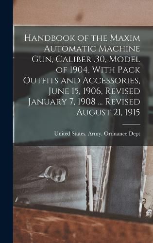 Cover image for Handbook of the Maxim Automatic Machine Gun, Caliber .30, Model of 1904, With Pack Outfits and Accessories, June 15, 1906, Revised January 7, 1908 ... Revised August 21, 1915