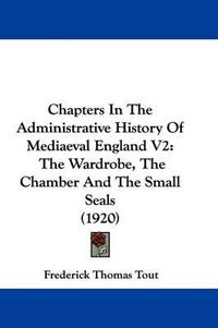 Cover image for Chapters in the Administrative History of Mediaeval England V2: The Wardrobe, the Chamber and the Small Seals (1920)