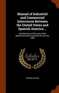 Cover image for Manual of Industrial and Commercial Intercourse Between the United States and Spanish America ...: And Abstracts of the Laws of the Spanish-American Countries for the Year 1889