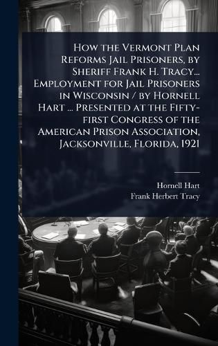 Cover image for How the Vermont Plan Reforms Jail Prisoners, by Sheriff Frank H. Tracy... Employment for Jail Prisoners in Wisconsin / by Hornell Hart ... Presented at the Fifty-first Congress of the American Prison Association, Jacksonville, Florida, 1921