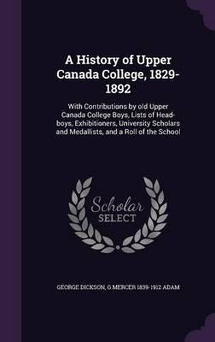 Cover image for A History of Upper Canada College, 1829-1892: With Contributions by Old Upper Canada College Boys, Lists of Head-Boys, Exhibitioners, University Scholars and Medallists, and a Roll of the School