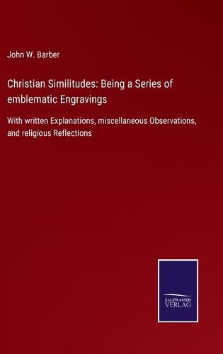 Christian Similitudes: Being a Series of emblematic Engravings: With written Explanations, miscellaneous Observations, and religious Reflections