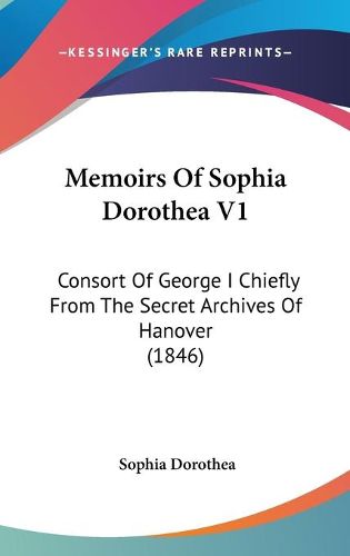 Cover image for Memoirs Of Sophia Dorothea V1: Consort Of George I Chiefly From The Secret Archives Of Hanover (1846)