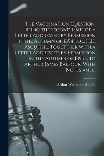 The Vaccination Question, Being the Second Issue of a Letter Addressed by Permission in the Autumn of 1894 to ... H.H. Asquith ... Togetther With a Letter Addressed by Permission in the Autumn of 1895 ... to Arthur James Balfour. With Notes And...