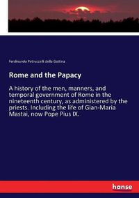 Cover image for Rome and the Papacy: A history of the men, manners, and temporal government of Rome in the nineteenth century, as administered by the priests. Including the life of Gian-Maria Mastai, now Pope Pius IX.