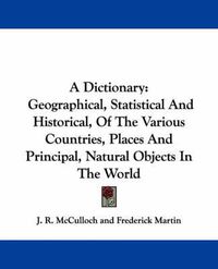 Cover image for A Dictionary: Geographical, Statistical and Historical, of the Various Countries, Places and Principal, Natural Objects in the World