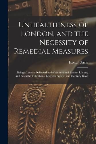 Cover image for Unhealthiness of London, and the Necessity of Remedial Measures: Being a Lecture Delivered at the Western and Eastern Literary and Scientific Institutions, Leicester Square, and Hackney Road