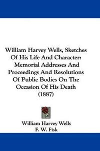 Cover image for William Harvey Wells, Sketches of His Life and Character: Memorial Addresses and Proceedings and Resolutions of Public Bodies on the Occasion of His Death (1887)