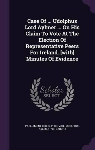 Case of ... Udolphus Lord Aylmer ... on His Claim to Vote at the Election of Representative Peers for Ireland. [With] Minutes of Evidence