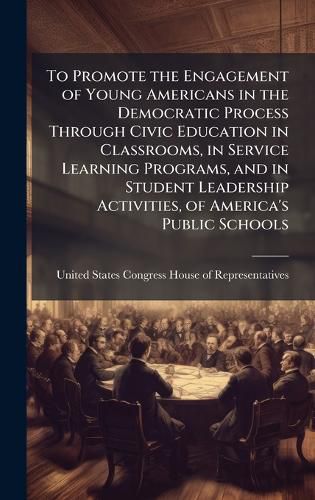 Cover image for To Promote the Engagement of Young Americans in the Democratic Process Through Civic Education in Classrooms, in Service Learning Programs, and in Student Leadership Activities, of America's Public Schools
