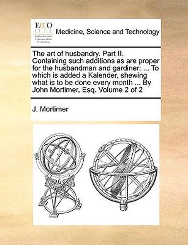 Cover image for The Art of Husbandry. Part II. Containing Such Additions as Are Proper for the Husbandman and Gardiner: To Which Is Added a Kalender, Shewing What Is to Be Done Every Month ... by John Mortimer, Esq. Volume 2 of 2