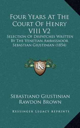 Cover image for Four Years at the Court of Henry VIII V2: Selection of Dispatches Written by the Venetian Ambassador Sebastian Giustinian (1854)