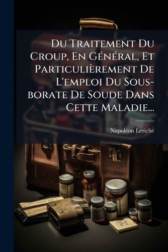 Cover image for Du Traitement Du Croup, En General, Et Particulierement De L'emploi Du Sous-borate De Soude Dans Cette Maladie...
