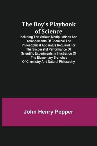 The Boy's Playbook of Science; Including the Various Manipulations and Arrangements of Chemical and Philosophical Apparatus Required for the Successful Performance of Scientific Experiments in Illustration of the Elementary Branches of Chemistry and Natural Ph