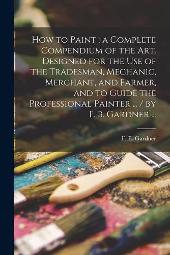 Cover image for How to Paint: a Complete Compendium of the Art. Designed for the Use of the Tradesman, Mechanic, Merchant, and Farmer, and to Guide the Professional Painter ... / by F. B. Gardner ...