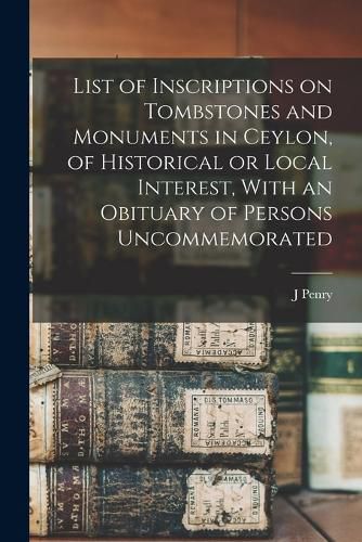 Cover image for List of Inscriptions on Tombstones and Monuments in Ceylon, of Historical or Local Interest, With an Obituary of Persons Uncommemorated