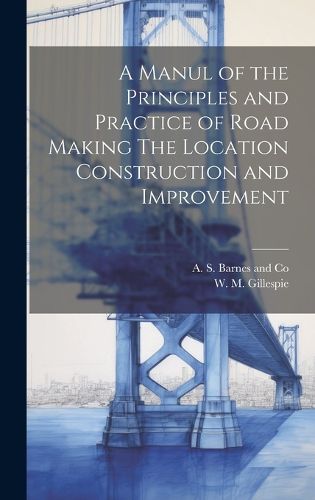 Cover image for A Manul of the Principles and Practice of Road Making The Location Construction and Improvement