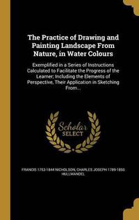 Cover image for The Practice of Drawing and Painting Landscape from Nature, in Water Colours: Exemplified in a Series of Instructions Calculated to Facilitate the Progress of the Learner; Including the Elements of Perspective, Their Application in Sketching From...