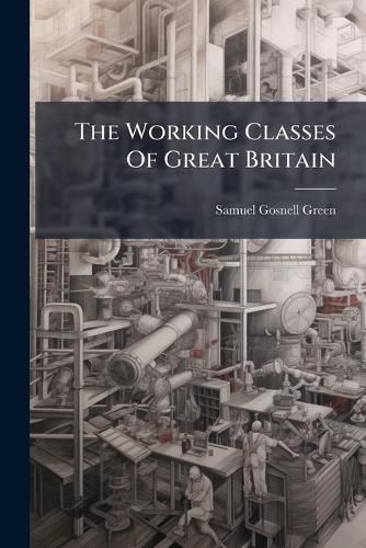 Cover image for The Working Classes of Great Britain: Their Present Condition, and the Means of Their Improvement and Elevation
