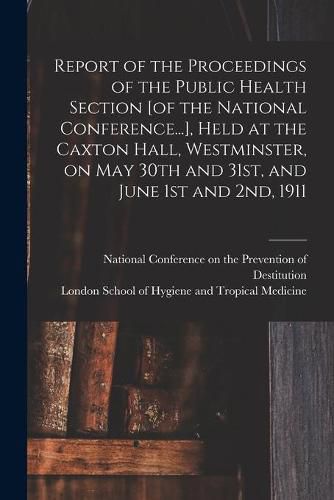 Cover image for Report of the Proceedings of the Public Health Section [of the National Conference...], Held at the Caxton Hall, Westminster, on May 30th and 31st, and June 1st and 2nd, 1911 [electronic Resource]