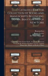 Cover image for Catalogue of the Collection of Books and Manuscripts Belonging to Mr. Brayton Ives of New-York: Comprising: Early Printed Books, Americana, Illustrated French Books, Works of Standard Authors, Classical Manuscripts, Missals and Books of Hours