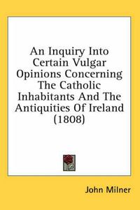 Cover image for An Inquiry Into Certain Vulgar Opinions Concerning the Catholic Inhabitants and the Antiquities of Ireland (1808)