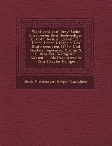 Cover image for Wohl-Verdiente Drey-Fache Ehren-Cron Dem Hochw Rdigen in Gott Hoch-Edl-Gebohrnen Herrn Herrn Gregorio, Des Uralt-Exempten St FFT- Und Closters Tegernsee, Ordinis S. P. Benedicti W Rdigisten Abbten ..., ALS Hoch-Derselbe ... Sein Zweytes Heiliges...