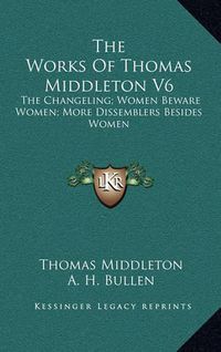 Cover image for The Works of Thomas Middleton V6: The Changeling; Women Beware Women; More Dissemblers Besides Women