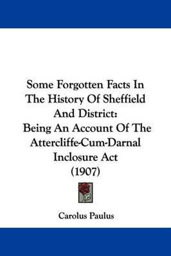 Cover image for Some Forgotten Facts in the History of Sheffield and District: Being an Account of the Attercliffe-Cum-Darnal Inclosure ACT (1907)