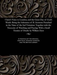 Cover image for Christ's Voice to London; And the Great Day of God's Wrath: Being the Substance of II. Sermons Preached in the Time of the Sad Visitation: Together with the Necessity of Watching and Praying: With a Small Treatise of Death: By William Dyer