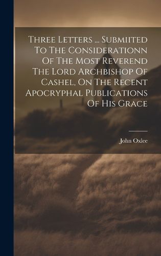 Cover image for Three Letters ... Submiited To The Considerationn Of The Most Reverend The Lord Archbishop Of Cashel, On The Recent Apocryphal Publications Of His Grace