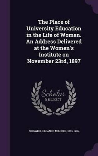 The Place of University Education in the Life of Women. an Address Delivered at the Women's Institute on November 23rd, 1897