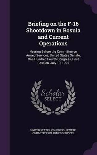 Cover image for Briefing on the F-16 Shootdown in Bosnia and Current Operations: Hearing Before the Committee on Armed Services, United States Senate, One Hundred Fourth Congress, First Session, July 13, 1995