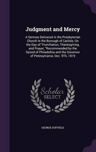 Judgment and Mercy: A Sermon Delivered in the Presbyterian Church in the Borough of Carlisle, on the Day of Humiliation, Thanksgiving, and Prayer, Recommended by the Synod of Philadelhia and the Governor of Pennsylvania; Dec. 9th, 1819