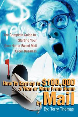 Cover image for How to Earn Up to $100,000 a Year or More from Home by Mail: The Complete Guide to Starting Your Own Home-Based Mail Order Business