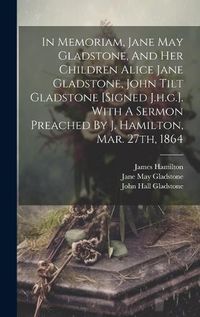 Cover image for In Memoriam, Jane May Gladstone, And Her Children Alice Jane Gladstone, John Tilt Gladstone [signed J.h.g.]. With A Sermon Preached By J. Hamilton, Mar. 27th, 1864