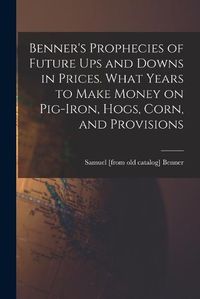 Cover image for Benner's Prophecies of Future ups and Downs in Prices. What Years to Make Money on Pig-iron, Hogs, Corn, and Provisions