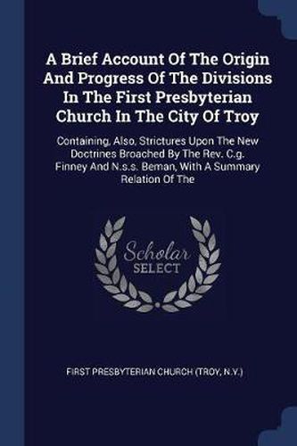 Cover image for A Brief Account of the Origin and Progress of the Divisions in the First Presbyterian Church in the City of Troy: Containing, Also, Strictures Upon the New Doctrines Broached by the REV. C.G. Finney and N.S.S. Beman, with a Summary Relation of the