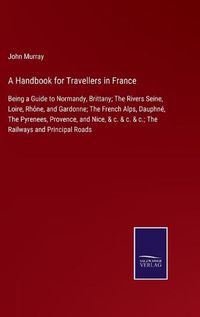 Cover image for A Handbook for Travellers in France: Being a Guide to Normandy, Brittany; The Rivers Seine, Loire, Rhone, and Gardonne; The French Alps, Dauphne, The Pyrenees, Provence, and Nice, & c. & c. & c.; The Railways and Principal Roads