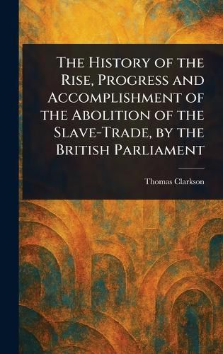 Cover image for The History of the Rise, Progress and Accomplishment of the Abolition of the Slave-Trade, by the British Parliament