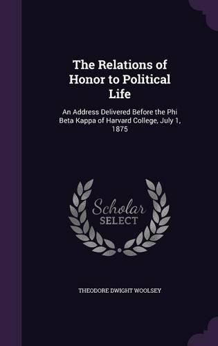 The Relations of Honor to Political Life: An Address Delivered Before the Phi Beta Kappa of Harvard College, July 1, 1875